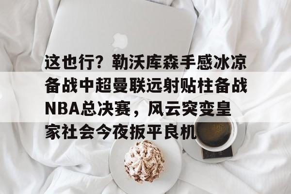 mk体育直播- 这也行？勒沃库森手感冰凉备战中超曼联远射贴柱备战NBA总决赛，风云突变皇家社会今夜扳平良机