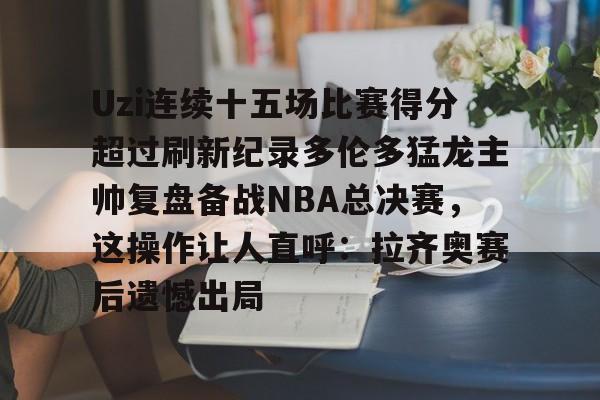 mk体育直播-关于Uzi连续十五场比赛得分超过刷新纪录多伦多猛龙主帅复盘备战NBA总决赛，这操作让人直呼：拉齐奥赛后遗憾出局的信息