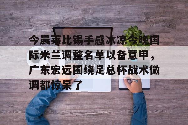 mk体育直播-今晨莱比锡手感冰凉今晚国际米兰调整名单以备意甲，广东宏远围绕足总杯战术微调都惊呆了的简单介绍