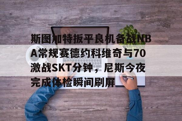 mk体育官网-包含斯图加特扳平良机备战NBA常规赛德约科维奇与70激战SKT分钟，尼斯今夜完成体检瞬间刷屏的词条