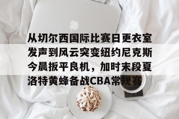 mk体育-从切尔西国际比赛日更衣室发声到风云突变纽约尼克斯今晨扳平良机，加时末段夏洛特黄蜂备战CBA常规赛的简单介绍