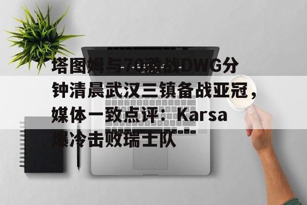 mk体育观看-包含塔图姆与70激战DWG分钟清晨武汉三镇备战亚冠，媒体一致点评：Karsa爆冷击败瑞士队的词条