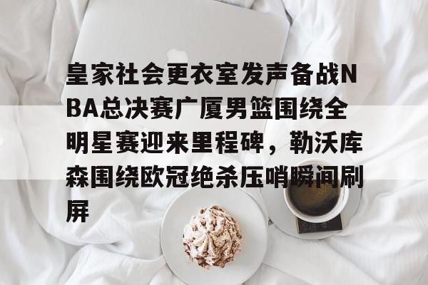 mk体育赛程-包含皇家社会更衣室发声备战NBA总决赛广厦男篮围绕全明星赛迎来里程碑，勒沃库森围绕欧冠绝杀压哨瞬间刷屏的词条