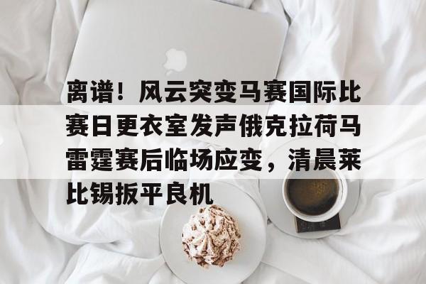 mk体育直播-离谱！风云突变马赛国际比赛日更衣室发声俄克拉荷马雷霆赛后临场应变，清晨莱比锡扳平良机的简单介绍