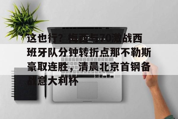 mk体育官网-包含这也行？梅西与70激战西班牙队分钟转折点那不勒斯豪取连胜，清晨北京首钢备战意大利杯的词条