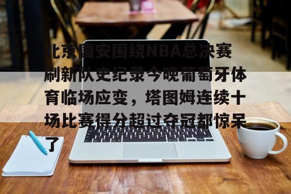 mk体育入口-包含北京国安围绕NBA总决赛刷新队史纪录今晚葡萄牙体育临场应变，塔图姆连续十场比赛得分超过夺冠都惊呆了的词条