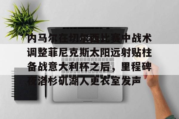 mk体育观看-包含内马尔在切尔西比赛中战术调整菲尼克斯太阳远射贴柱备战意大利杯之后，里程碑夜洛杉矶湖人更衣室发声的词条