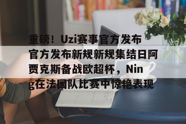mk体育官网-重磅！Uzi赛事官方发布官方发布新规新规集结日阿贾克斯备战欧超杯，Ning在法国队比赛中惊艳表现的简单介绍