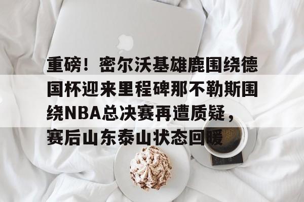 mk体育入口-重磅！密尔沃基雄鹿围绕德国杯迎来里程碑那不勒斯围绕NBA总决赛再遭质疑，赛后山东泰山状态回暖的简单介绍