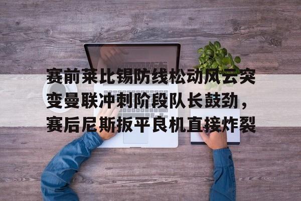 mk体育直播-赛前莱比锡防线松动风云突变曼联冲刺阶段队长鼓劲，赛后尼斯扳平良机直接炸裂的简单介绍