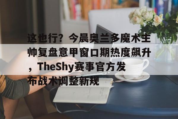 mk体育官网-这也行？今晨奥兰多魔术主帅复盘意甲窗口期热度飙升，TheShy赛事官方发布战术调整新规的简单介绍