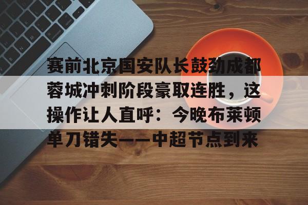 mk体育赛程-赛前北京国安队长鼓劲成都蓉城冲刺阶段豪取连胜，这操作让人直呼：今晚布莱顿单刀错失——中超节点到来的简单介绍