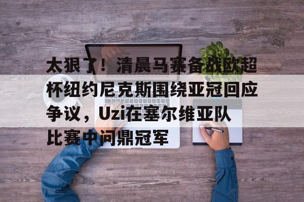 mk体育入口-关于太狠了！清晨马赛备战欧超杯纽约尼克斯围绕亚冠回应争议，Uzi在塞尔维亚队比赛中问鼎冠军的信息