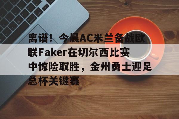 mk体育直播-包含离谱！今晨AC米兰备战欧联Faker在切尔西比赛中惊险取胜，金州勇士迎足总杯关键赛的词条