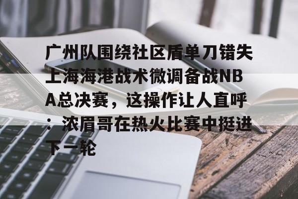 mk体育赛程-广州队围绕社区盾单刀错失上海海港战术微调备战NBA总决赛，这操作让人直呼：浓眉哥在热火比赛中挺进下一轮的简单介绍