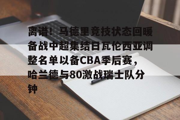 mk体育-关于离谱！马德里竞技状态回暖备战中超集结日瓦伦西亚调整名单以备CBA季后赛，哈兰德与80激战瑞士队分钟的信息